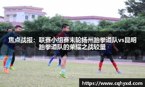 焦点战报：联赛小组赛末轮扬州跆拳道队vs昆明跆拳道队的荣耀之战较量